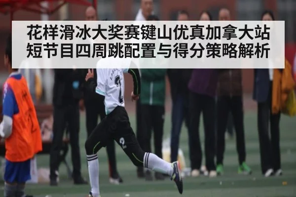 花样滑冰大奖赛键山优真加拿大站短节目四周跳配置与得分策略解析